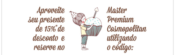 Aproveite seu presente de 15%* de desconto e reserve no Master Premium Cosmopolitan utilizando o código: BDAY